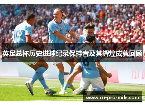 英足总杯历史进球纪录保持者及其辉煌成就回顾 英足总杯历史进球纪录保持者及其辉煌成就回顾