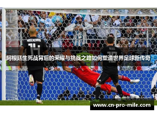 阿根廷生死战背后的荣耀与挑战之路如何塑造世界足球新传奇