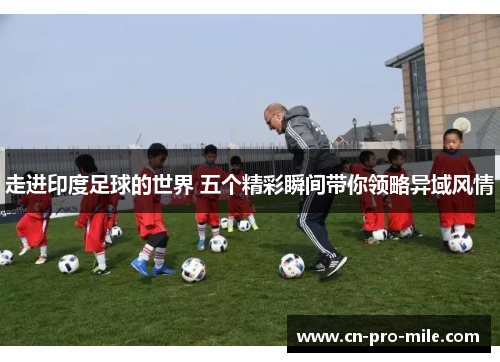 走进印度足球的世界 五个精彩瞬间带你领略异域风情 走进印度足球的世界 五个精彩瞬间带你领略异域风情