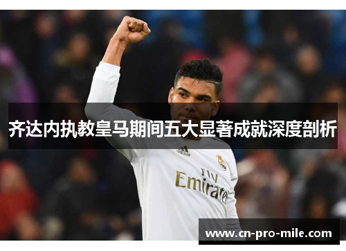 齐达内执教皇马期间五大显著成就深度剖析
